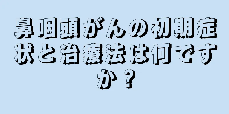 鼻咽頭がんの初期症状と治療法は何ですか？