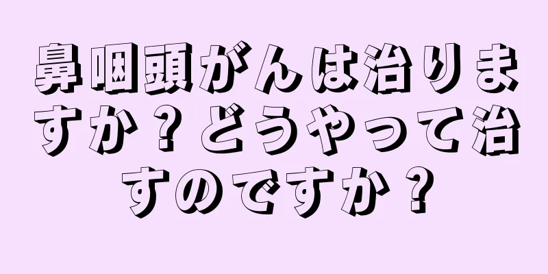 鼻咽頭がんは治りますか？どうやって治すのですか？