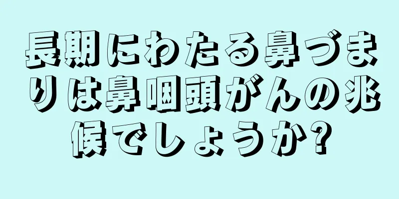 長期にわたる鼻づまりは鼻咽頭がんの兆候でしょうか?