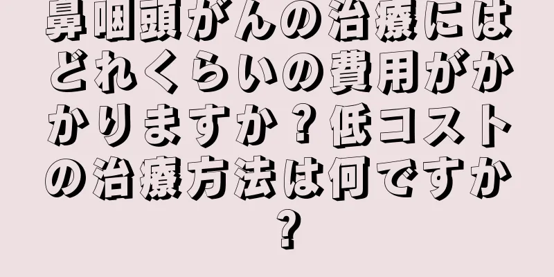 鼻咽頭がんの治療にはどれくらいの費用がかかりますか？低コストの治療方法は何ですか？