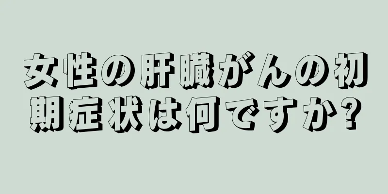 女性の肝臓がんの初期症状は何ですか?