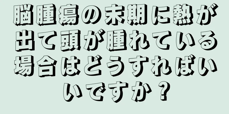 脳腫瘍の末期に熱が出て頭が腫れている場合はどうすればいいですか？