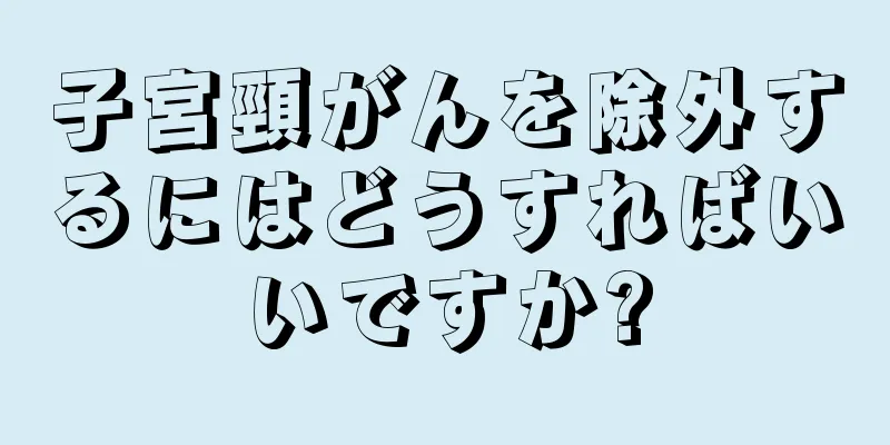 子宮頸がんを除外するにはどうすればいいですか?