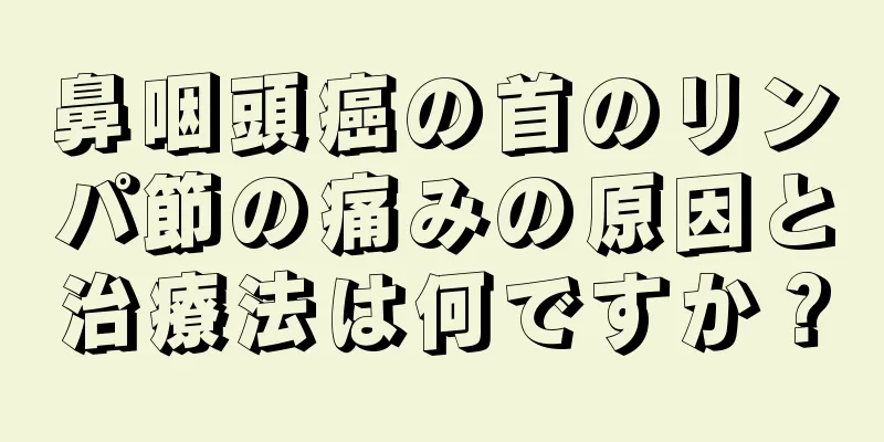鼻咽頭癌の首のリンパ節の痛みの原因と治療法は何ですか？