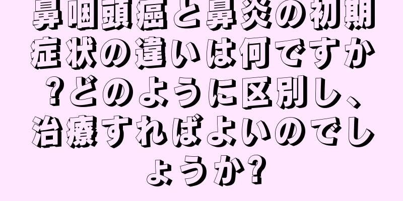 鼻咽頭癌と鼻炎の初期症状の違いは何ですか?どのように区別し、治療すればよいのでしょうか?