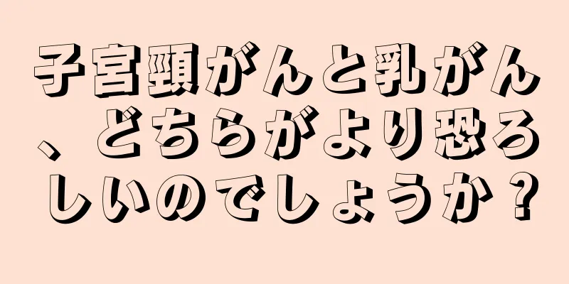子宮頸がんと乳がん、どちらがより恐ろしいのでしょうか？