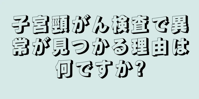 子宮頸がん検査で異常が見つかる理由は何ですか?