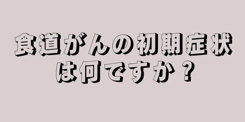 食道がんの初期症状は何ですか？