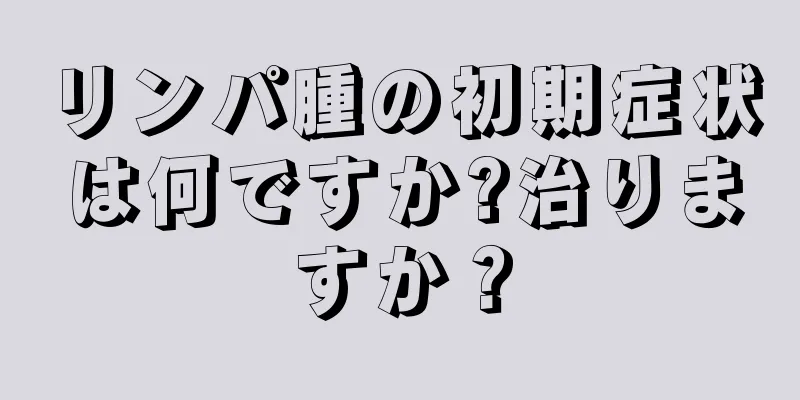 リンパ腫の初期症状は何ですか?治りますか？