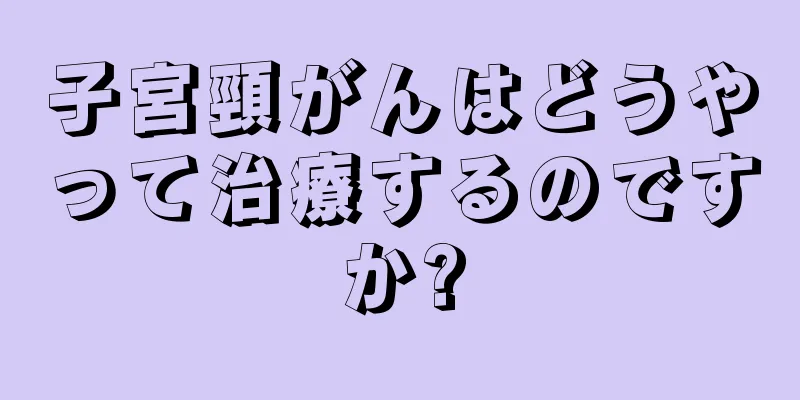 子宮頸がんはどうやって治療するのですか?