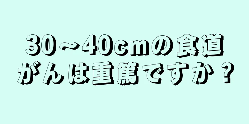 30～40cmの食道がんは重篤ですか？