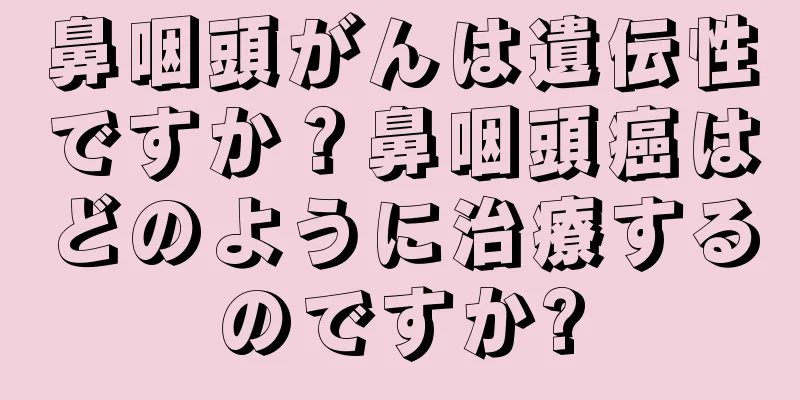 鼻咽頭がんは遺伝性ですか？鼻咽頭癌はどのように治療するのですか?