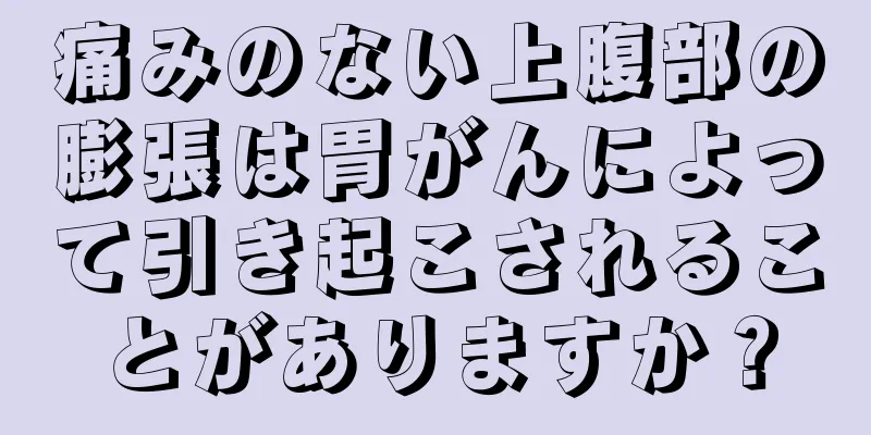 痛みのない上腹部の膨張は胃がんによって引き起こされることがありますか？