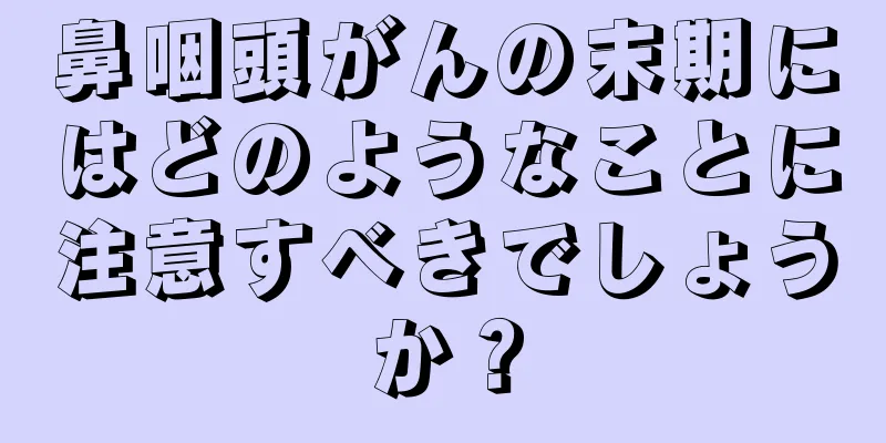 鼻咽頭がんの末期にはどのようなことに注意すべきでしょうか？