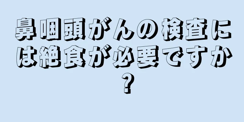 鼻咽頭がんの検査には絶食が必要ですか？
