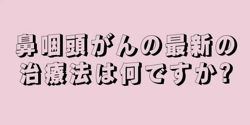 鼻咽頭がんの最新の治療法は何ですか?