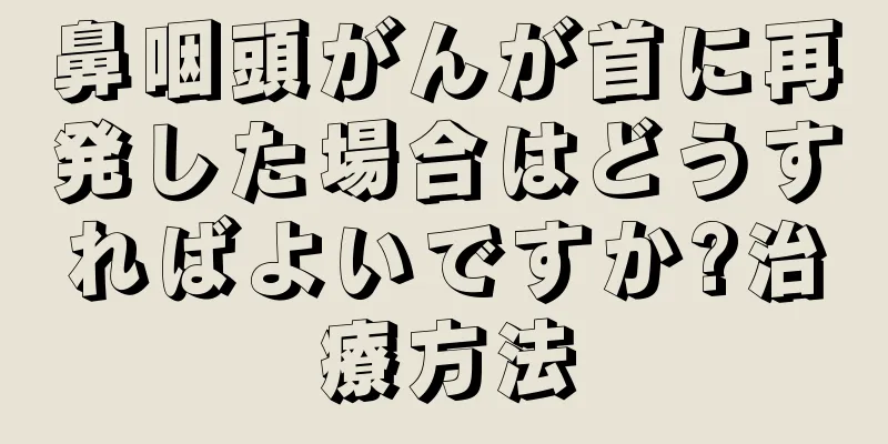 鼻咽頭がんが首に再発した場合はどうすればよいですか?治療方法