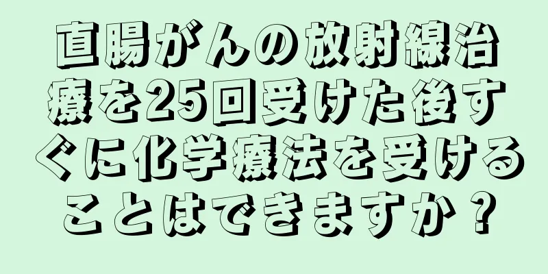 直腸がんの放射線治療を25回受けた後すぐに化学療法を受けることはできますか？