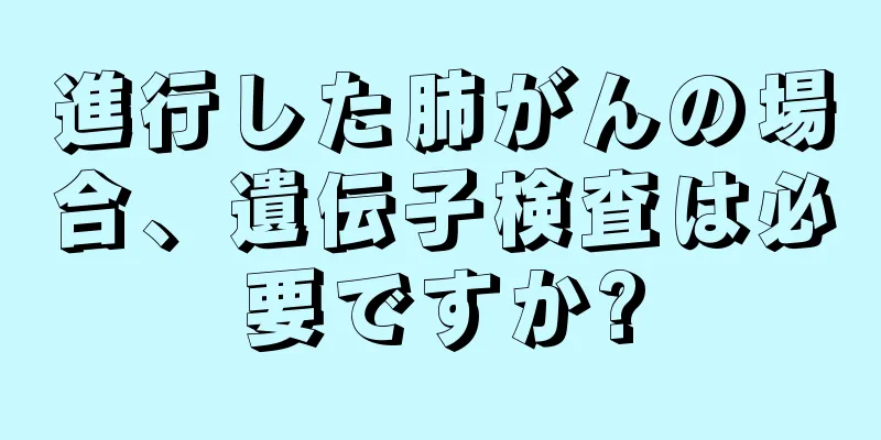 進行した肺がんの場合、遺伝子検査は必要ですか?