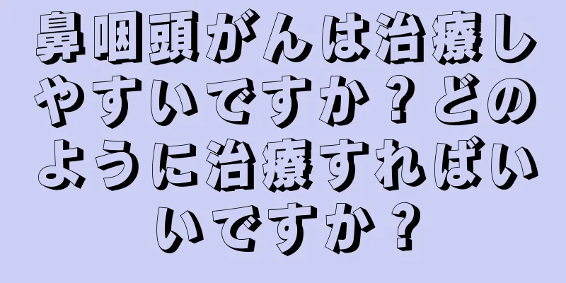 鼻咽頭がんは治療しやすいですか？どのように治療すればいいですか？