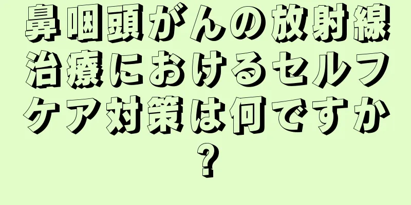 鼻咽頭がんの放射線治療におけるセルフケア対策は何ですか?