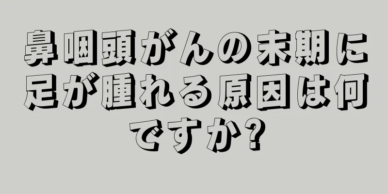 鼻咽頭がんの末期に足が腫れる原因は何ですか?