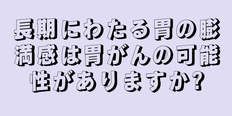 長期にわたる胃の膨満感は胃がんの可能性がありますか?