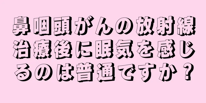 鼻咽頭がんの放射線治療後に眠気を感じるのは普通ですか？