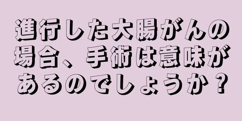 進行した大腸がんの場合、手術は意味があるのでしょうか？