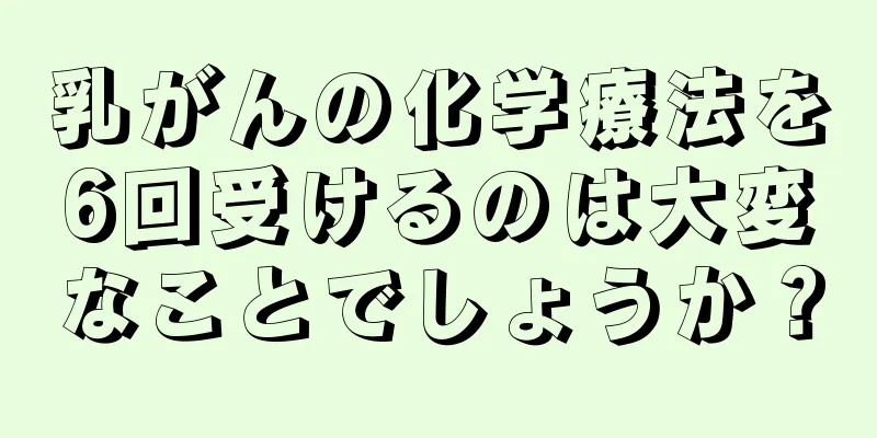 乳がんの化学療法を6回受けるのは大変なことでしょうか？