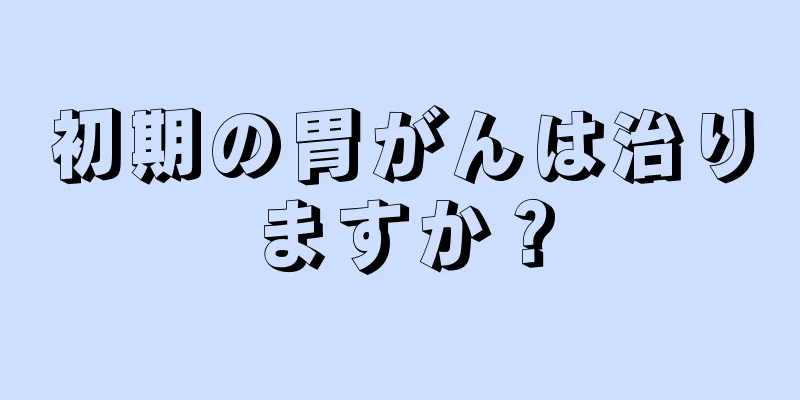 初期の胃がんは治りますか？