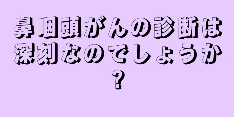 鼻咽頭がんの診断は深刻なのでしょうか?