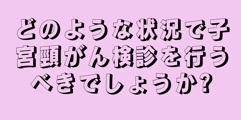 どのような状況で子宮頸がん検診を行うべきでしょうか?