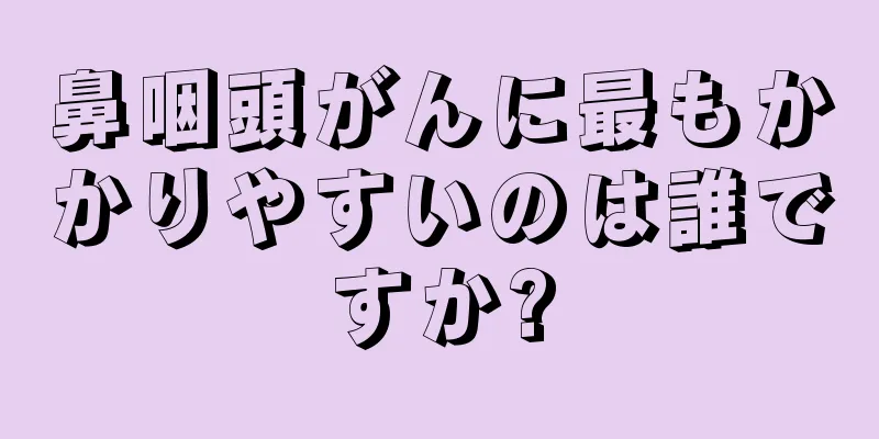 鼻咽頭がんに最もかかりやすいのは誰ですか?