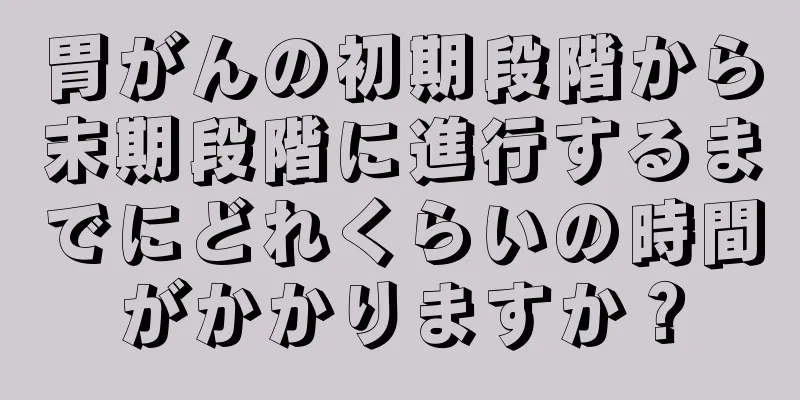 胃がんの初期段階から末期段階に進行するまでにどれくらいの時間がかかりますか？