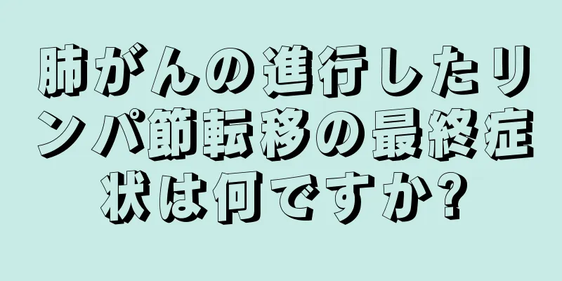 肺がんの進行したリンパ節転移の最終症状は何ですか?