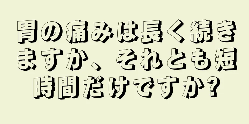 胃の痛みは長く続きますか、それとも短時間だけですか?