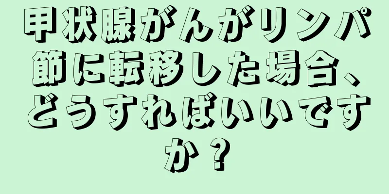 甲状腺がんがリンパ節に転移した場合、どうすればいいですか？