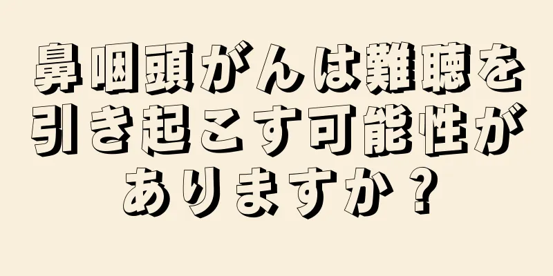 鼻咽頭がんは難聴を引き起こす可能性がありますか？