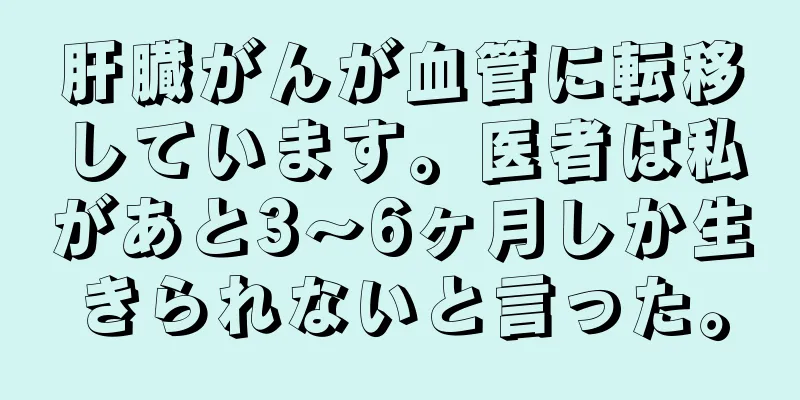 肝臓がんが血管に転移しています。医者は私があと3～6ヶ月しか生きられないと言った。