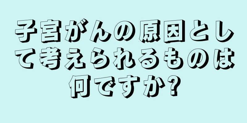 子宮がんの原因として考えられるものは何ですか?
