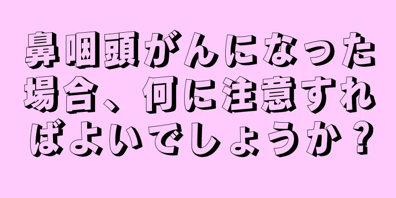 鼻咽頭がんになった場合、何に注意すればよいでしょうか？