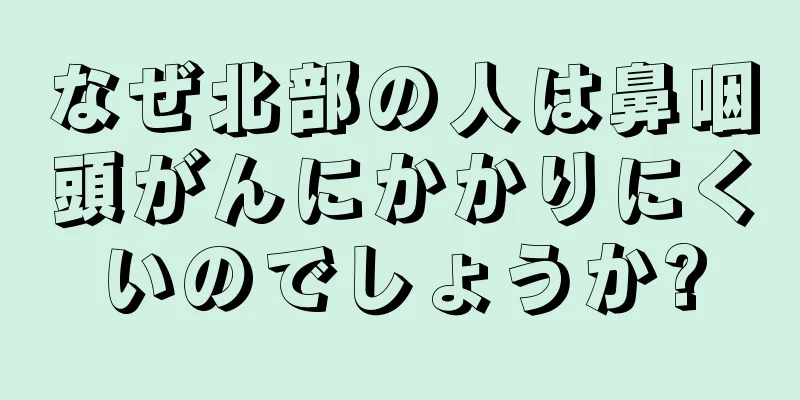 なぜ北部の人は鼻咽頭がんにかかりにくいのでしょうか?