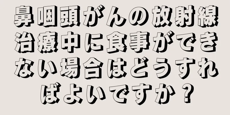 鼻咽頭がんの放射線治療中に食事ができない場合はどうすればよいですか？