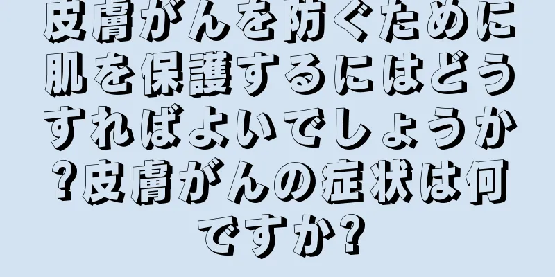 皮膚がんを防ぐために肌を保護するにはどうすればよいでしょうか?皮膚がんの症状は何ですか?