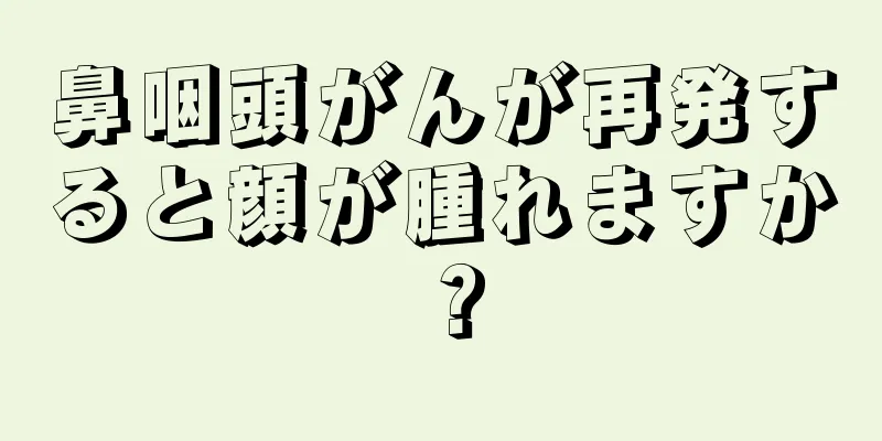 鼻咽頭がんが再発すると顔が腫れますか？