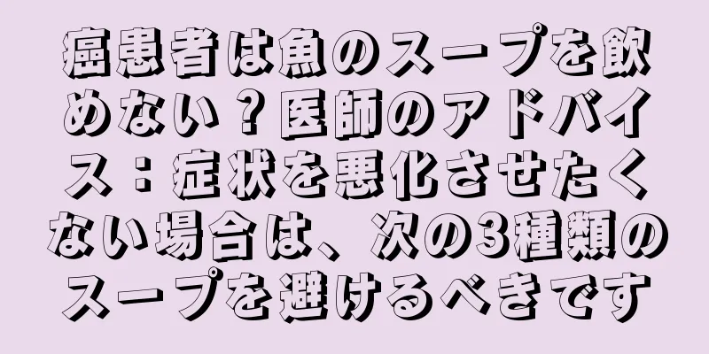 癌患者は魚のスープを飲めない？医師のアドバイス：症状を悪化させたくない場合は、次の3種類のスープを避けるべきです