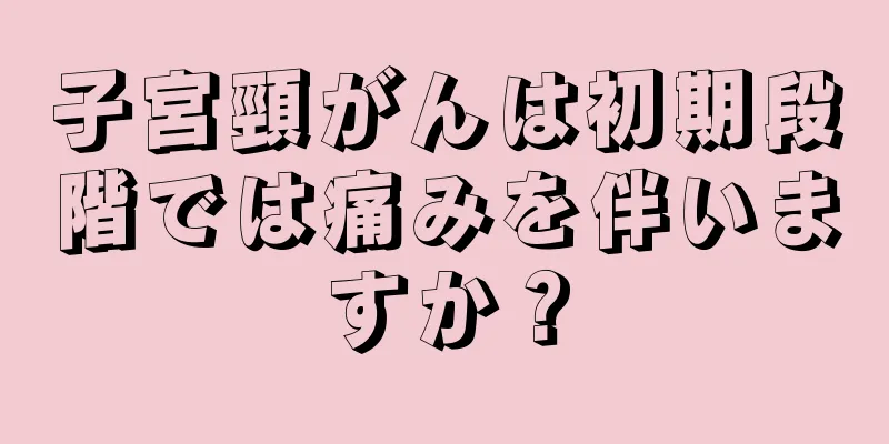 子宮頸がんは初期段階では痛みを伴いますか？