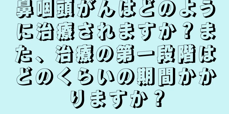 鼻咽頭がんはどのように治療されますか？また、治療の第一段階はどのくらいの期間かかりますか？