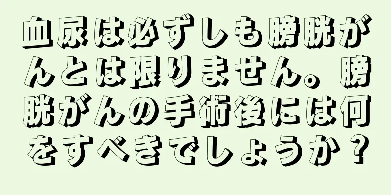 血尿は必ずしも膀胱がんとは限りません。膀胱がんの手術後には何をすべきでしょうか？